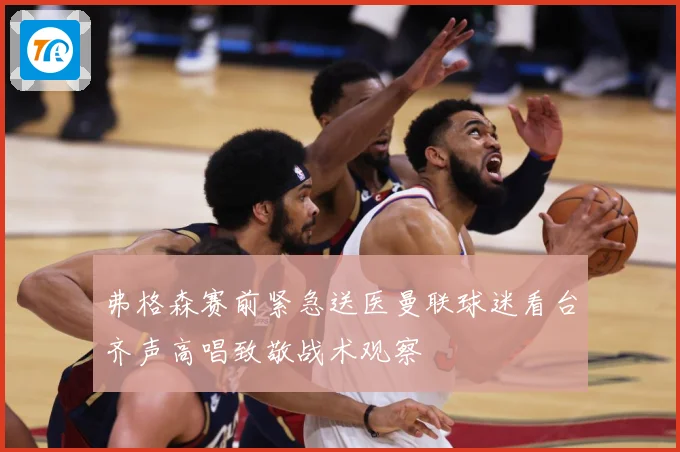 弗格森赛前紧急送医曼联球迷看台齐声高唱致敬战术观察