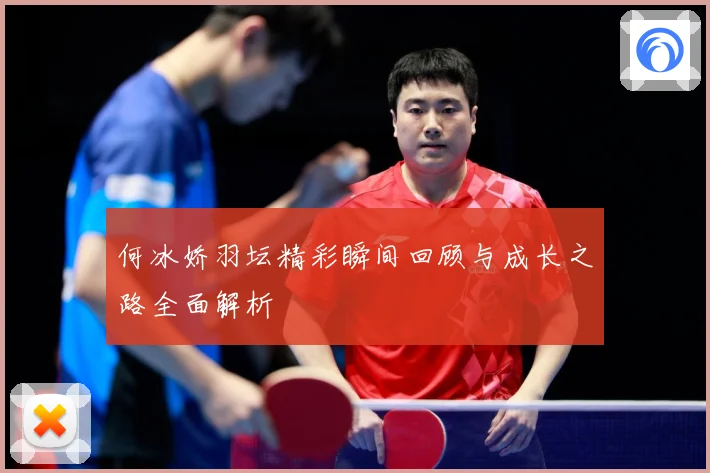 何冰娇羽坛精彩瞬间回顾与成长之路全面解析