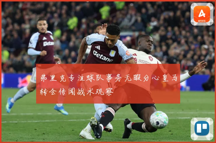 弗里克专注球队事务无暇分心皇马转会传闻战术观察
