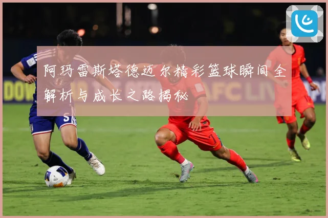 阿玛雷斯塔德迈尔精彩篮球瞬间全解析与成长之路揭秘