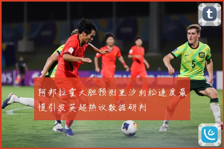 阿邦拉霍大胆预测里沙利松速度最慢引发英超热议数据研判
