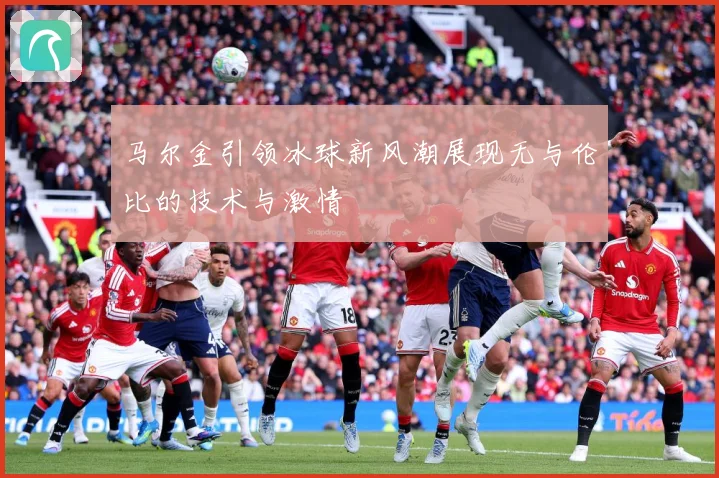 马尔金引领冰球新风潮展现无与伦比的技术与激情