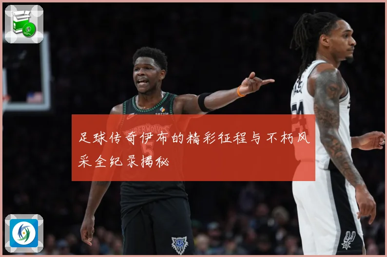 足球传奇伊布的精彩征程与不朽风采全纪录揭秘