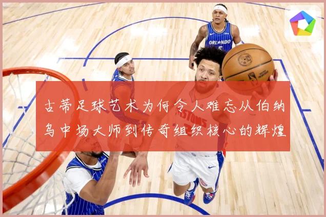 古蒂足球艺术为何令人难忘从伯纳乌中场大师到传奇组织核心的辉煌轨迹