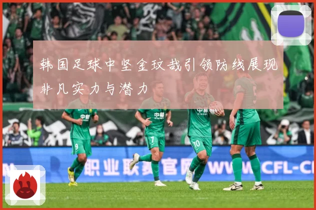 韩国足球中坚金玟哉引领防线展现非凡实力与潜力