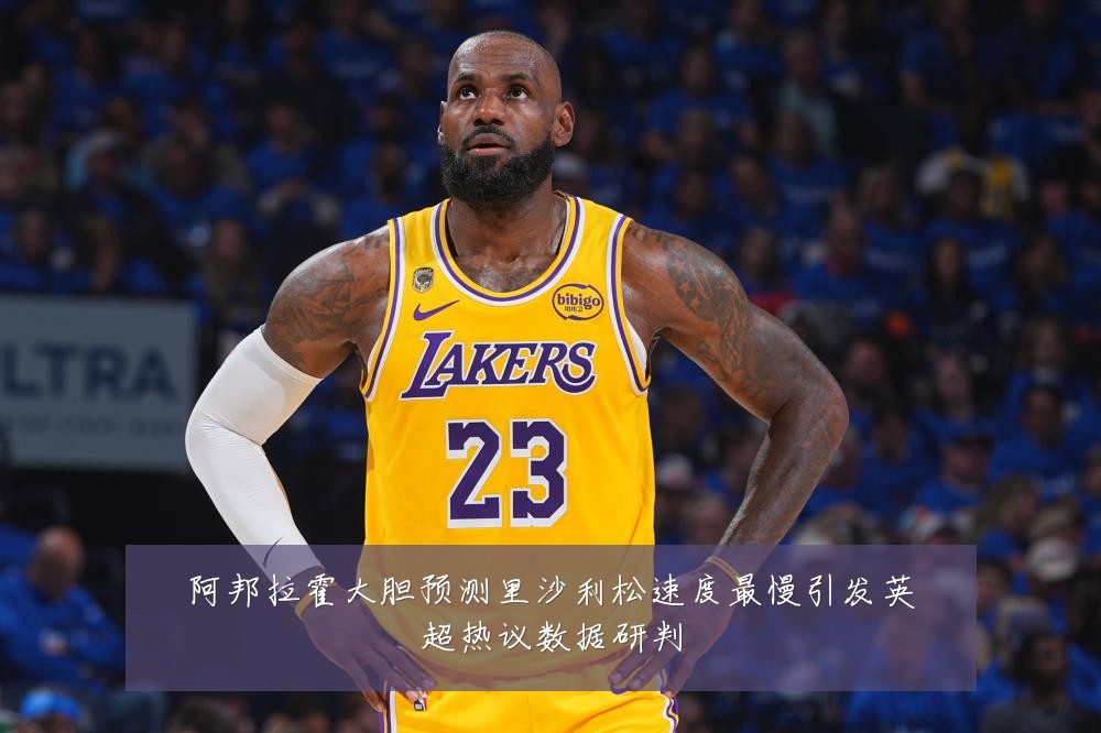 阿邦拉霍大胆预测里沙利松速度最慢引发英超热议数据研判